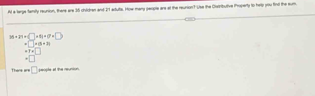 At a large family reunion, there are 35 children and 21 adults. How many people are at the reunion? Use the Distributive Property to help you find the sum.
35+21=(□ * 5)+(7* □ )
□ * (5+3)
=7* □
□
There are □ people at the reunion.