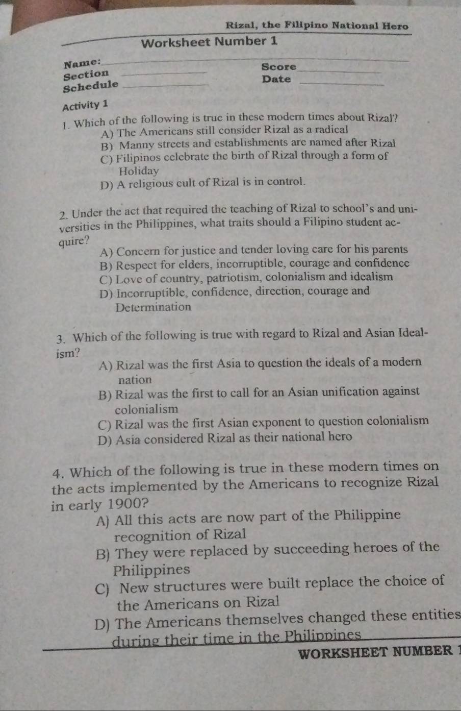 Rizal, the Filipino National Hero
Worksheet Number 1
Name:
_
Score_
Section_
Schedule_
Date
_
Activity 1
1. Which of the following is true in these modern times about Rizal?
A) The Americans still consider Rizal as a radical
B) Manny streets and establishments are named after Rizal
C) Filipinos celebrate the birth of Rizal through a form of
Holiday
D) A religious cult of Rizal is in control.
2. Under the act that required the teaching of Rizal to school’s and uni-
versities in the Philippines, what traits should a Filipino student ac-
quire?
A) Concern for justice and tender loving care for his parents
B) Respect for elders, incorruptible, courage and confidence
C) Love of country, patriotism, colonialism and idealism
D) Incorruptible, confidence, direction, courage and
Determination
3. Which of the following is true with regard to Rizal and Asian Ideal-
ism?
A) Rizal was the first Asia to question the ideals of a modern
nation
B) Rizal was the first to call for an Asian unification against
colonialism
C) Rizal was the first Asian exponent to question colonialism
D) Asia considered Rizal as their national hero
4. Which of the following is true in these modern times on
the acts implemented by the Americans to recognize Rizal
in early 1900?
A) All this acts are now part of the Philippine
recognition of Rizal
B) They were replaced by succeeding heroes of the
Philippines
C) New structures were built replace the choice of
the Americans on Rizal
D) The Americans themselves changed these entities
during their time in the Philippines
WORKSHEET NUMBER