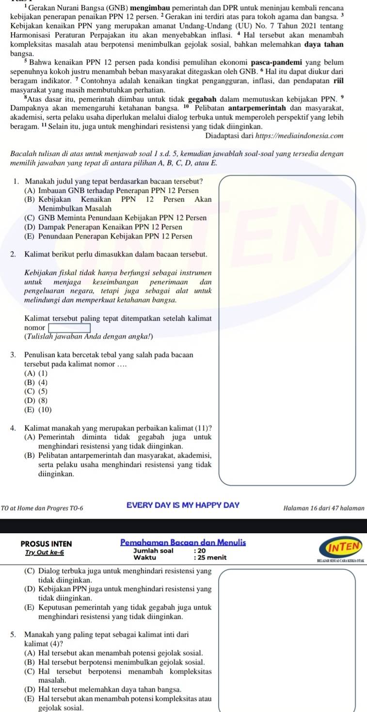 ¹ Gerakan Nurani Bangsa (GNB) mengimbau pemerintah dan DPR untuk meninjau kembali rencana
kebijakan penerapan penaikan PPN 12 persen. ² Gerakan ini terdiri atas para tokoh agama dan bangsa. ³
Kebijakan kenaikan PPN yang merupakan amanat Undang-Undang (ÜU) No. 7 Tahun 2021 tentang
Harmonisasi Peraturan Perpajakan itu akan menyebabkan inflasi. • Hal tersebut akan menambah
kompleksitas masalah atau berpotensi menimbulkan gejolak sosial, bahkan melemahkan daya tahan
bangsa.
Bahwa kenaikan PPN 12 persen pada kondisi pemulihan ekonomi pasca-pandemi yang belum
sepenuhnya kokoh justru menambah beban masyarakat ditegaskan oleh GNB. “ Hal itu dapat diukur dari
beragam indikator. ⁷ Contohnya adalah kenaikan tingkat pengangguran, inflasi, dan pendapatan riil
masyarakat yang masih membutuhkan perhatian.
*Atas dasar itu, pemerintah diimbau untuk tidak gegabah dalam memutuskan kebijakan PPN. *
Dampaknya akan memengaruhi ketahanan bangsa. ¹ Pelibatan antarpemerintah dan masyarakat,
akademisi, serta pelaku usaha diperlukan melalui dialog terbuka untuk memperoleh perspektif yang lebih
beragam. ¹¹ Selain itu, juga untuk menghindari resistensi yang tidak diinginkan.
Diadaptasi dari https://mediaindonesia.com
Bacalah tulisan di atas untuk menjawab soal 1 s.d. 5, kemudian jawablah soal-soal yang tersedia dengan
memilih jawaban yang tepat di antara pilihan A, B, C, D, atau E.
1. Manakah judul yang tepat berdasarkan bacaan tersebut?
(A) Imbauan GNB terhadap Penerapan PPN 12 Persen
(B) Kebijakan Kenaikan PPN 12 Persen Akan
Menimbulkan Masalah
(C) GNB Meminta Penundaan Kebijakan PPN 12 Persen
(D) Dampak Penerapan Kenaikan PPN 12 Persen
(E) Penundaan Penerapan Kebijakan PPN 12 Persen
2. Kalimat berikut perlu dimasukkan dalam bacaan tersebut.
Kebijakan fiskal tidak hanya berfungsi sebagai instrumen
untuk menjaga keseimbangan penerimaan dan
pengeluaran negara, tetapi juga sebagai alat untuk
melindungi dan memperkuat ketahanan bangsa.
Kalimat tersebut paling tepat ditempatkan setelah kalimat
nomor
(Tulislah jawaban Anda dengan angka!)
3. Penulisan kata bercetak tebal yang salah pada bacaan
tersebut pada kalimat nomor …
(A) (1)
(B) (4)
(C) (5)
(D) (8)
(E) (10)
4. Kalimat manakah yang merupakan perbaikan kalimat (11)?
(A) Pemerintah diminta tidak gegabah juga untuk
menghindari resistensi yang tidak diinginkan.
(B) Pelibatan antarpemerintah dan masyarakat, akademisi,
serta pelaku usaha menghindari resistensi yang tidak
diinginkan.
TO at Home dan Progres TO-6 EVERY DAY IS MY HAPPY DAY Halaman 16 dari 47 halaman
PROSUS INTEN Pemahaman Bacaan dan Menulis
INTEN
Try Out ke-6 Jumlah soal Waktu : 25 menit : 20
Bel ajar sese al cara Kería otak
(C) Dialog terbuka juga untuk menghindari resistensi yang
tidak diinginkan.
(D) Kebijakan PPN juga untuk menghindari resistensi yang
tidak diinginkan.
(E) Keputusan pemerintah yang tidak gegabah juga untuk
menghindari resistensi yang tidak diinginkan.
5. Manakah yang paling tepat sebagai kalimat inti dari
kalimat (4)?
(A) Hal tersebut akan menambah potensi gejolak sosial.
(B) Hal tersebut berpotensi menimbulkan gejolak sosial.
(C) Hal tersebut berpotensi menambah kompleksitas
masalah.
(D) Hal tersebut melemahkan daya tahan bangsa.
(E) Hal tersebut akan menambah potensi kompleksitas atau
gejolak sosial.