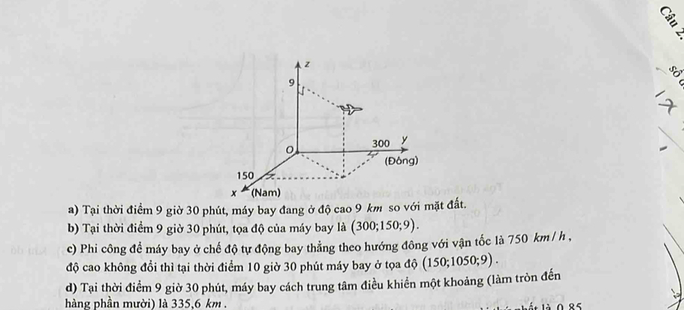 z

9
300 y
(Đông)
150
x (Nam) 
a) Tại thời điểm 9 giờ 30 phút, máy bay đang ở độ cao 9 km so với mặt đất. 
b) Tại thời điểm 9 giờ 30 phút, tọa độ của máy bay là (300;150;9). 
c) Phi công để máy bay ở chế độ tự động bay thẳng theo hướng đông với vận tốc là 750 km/ h , 
độ cao không đổi thì tại thời điểm 10 giờ 30 phút máy bay ở tọa độ (150;1050;9). 
d) Tại thời điểm 9 giờ 30 phút, máy bay cách trung tâm điều khiển một khoảng (làm tròn đến 
hàng phần mười) là 335,6 km. 
à 0 85