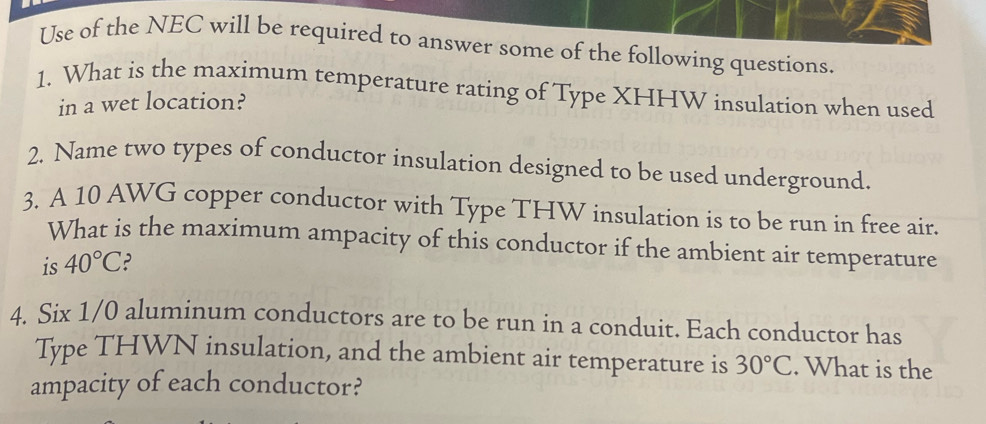 Use of the NEC will be required to answer some of the following questions. 
1. What is the maximum temperature rating of Type XHHW insulation when used 
in a wet location? 
2. Name two types of conductor insulation designed to be used underground. 
3. A 10 AWG copper conductor with Type THW insulation is to be run in free air. 
What is the maximum ampacity of this conductor if the ambient air temperature 
is 40°C ? 
4. Six 1/0 aluminum conductors are to be run in a conduit. Each conductor has 
Type THWN insulation, and the ambient air temperature is 30°C. What is the 
ampacity of each conductor?