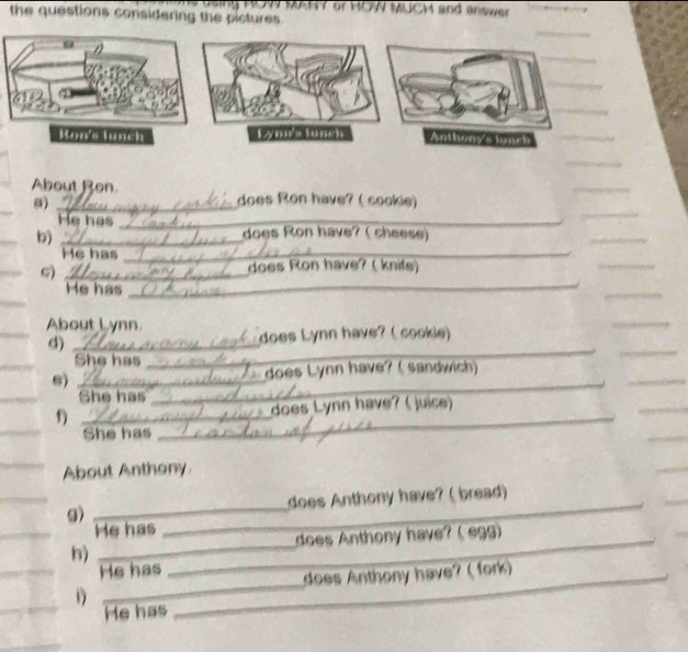 ny HUW MAHY or HOW MUCH and answer 
the questions considering the pictures 
_ 
About Ron does Ron have? ( cookie) 
a) 
He has _does Ron have? ( cheese) 
b)_ 
He has_ 
G)_ 
does Ron have? ( knife) 
_ 
He has_ 
_ 
About Lynn 
_ 
d)_ 
__ 
does Lynn have? ( cookie) 
She has 
_ 
s) _ does Lynn have? ( sandwich) 
She has 
_ 
_ 
f) _does Lynn have? ( juice) 
_ 
She has 
_ 
About Anthony. 
_ 
g) _does Anthony have? ( bread)_ 
He has_ 
_ 
h) _does Anthony have? ( egg) 
_ 
He has 
does Anthony have? ( fork) 
He has 
_