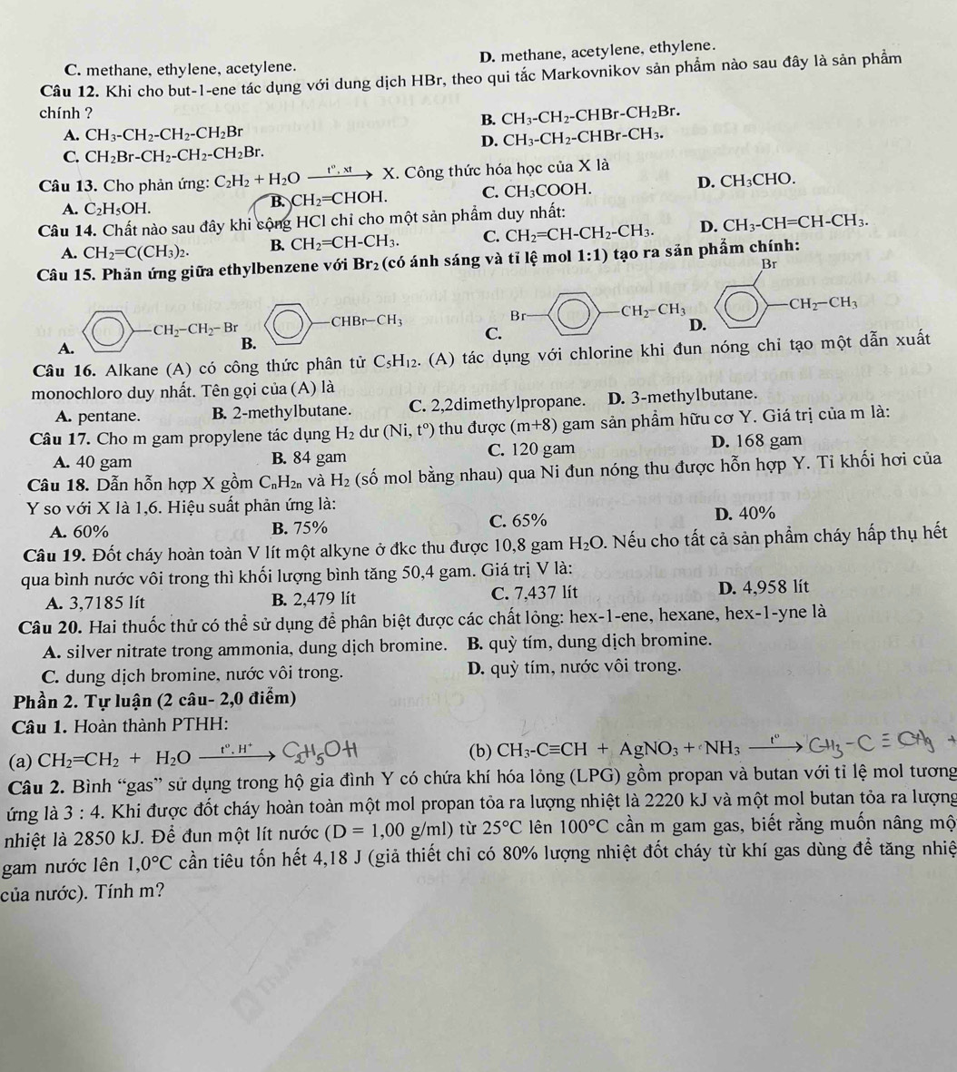 C. methane, ethylene, acetylene. D. methane, acetylene, ethylene.
Câu 12. Khi cho but-1-ene tác dụng với dung dịch HBr, theo qui tắc Markovnikov sản phẩm nào sau đây là sản phẩm
chính ? CH_3-CH_2-C CHBr-.CH_2Br.
B.
A. CH_3-CH_2-CH_2-CH_2Br
D. CH_3-CH_2-CHBr-CH_3.
C. CH_2Br-CH_2-CH_2-CH_2Br.
Câu 13. Cho phản ứng: C_2H_2+H_2O xrightarrow t°,xtX C. Công thức hóa học của X là
A. C_2H_5OH.
B. CH_2=CHOH. C. CH_3COOH D. CH₃CHO.
Câu 14. Chất nào sau đây khi cộng HCl chỉ cho một sản phẩm duy nhất:
A. CH_2=C(CH_3)_2. B. CH_2=CH-CH_3. C. CH_2=CH-CH_2-CH_3. D. CH_3-CH=CH-CH_3.
Câu 15. Phản ứng giữa ethylbenzene với Br_2 (có ánh sáng và tỉ lệ mol 1:1) tạo ra sản phẩm chính:
Br
Br^(□) _  -CH_2-CH_3 CH_2-CH_3
CH_2-CH_2-Br
HBr-CH_3
C.
D.
A.
B.
Câu 16. Alkane (A) có công thức phân tử C_5H_12. (A) tác dụng với chlorine khi đun nóng chi tạo một dẫn xuất
monochloro duy nhất. Tên gọi của (A) là
A. pentane. B. 2-methylbutane. C. 2,2dimethylpropane. D. 3-methylbutane.
Câu 17. Cho m gam propylene tác dụng H_2 du (Ni,t^o) thu được (m+8) gam sản phẩm hữu cơ Y. Giá trị của m là:
A. 40 gam B. 84 gam C. 120 gam D. 168 gam
Câu 18. Dẫn hỗn hợp X gồm C_nH_2n và H_2 (số mol bằng nhau) qua Ni đun nóng thu được hỗn hợp Y. Ti khối hơi của
Y so với X là 1,6. Hiệu suất phản ứng là: D. 40%
A. 60% B. 75% C. 65%
Câu 19. Đốt cháy hoàn toàn V lít một alkyne ở đkc thu được 10,8 gam H_2O 0. Nếu cho tất cả sản phẩm cháy hấp thụ hết
qua bình nước vôi trong thì khối lượng bình tăng 50,4 gam. Giá trị V là:
A. 3,7185 lít B. 2,479 lít C. 7,437 lít D. 4,958 lít
Câu 20. Hai thuốc thử có thể sử dụng để phân biệt được các chất lỏng: hex-1-ene, hexane, hex-1-yne là
A. silver nitrate trong ammonia, dung dịch bromine. B. quỳ tím, dung dịch bromine.
C. dung dịch bromine, nước vôi trong. D. quỳ tím, nước vôi trong.
Phần 2. Tự luận (2 câu- 2,0 điểm)
Câu 1. Hoàn thành PTHH:
(a) CH_2=CH_2+H_2Oxrightarrow t°.H^+C_2H_5OH
(b) CH_3-Cequiv CH+AgNO_3+NH_3-
Câu 2. Bình “gas” sử dụng trong hộ gia đình Y có chứa khí hóa lỏng (LPG) gồm propan và butan với tỉ lệ mol tương
ứng là 3:4. Khi được đốt cháy hoàn toàn một mol propan tỏa ra lượng nhiệt là 2220 kJ và một mol butan tỏa ra lượng
nhiệt là 2850 kJ. Để đun một lít nước (D=1,00g/ml) từ 25°C lên 100°C cần m gam gas, biết rằng muốn nâng mộ
gam nước lên 1,0°C cần tiêu tốn hết 4,18 J (giả thiết chỉ có 80% lượng nhiệt đốt cháy từ khí gas dùng để tăng nhiệ
của nước). Tính m?