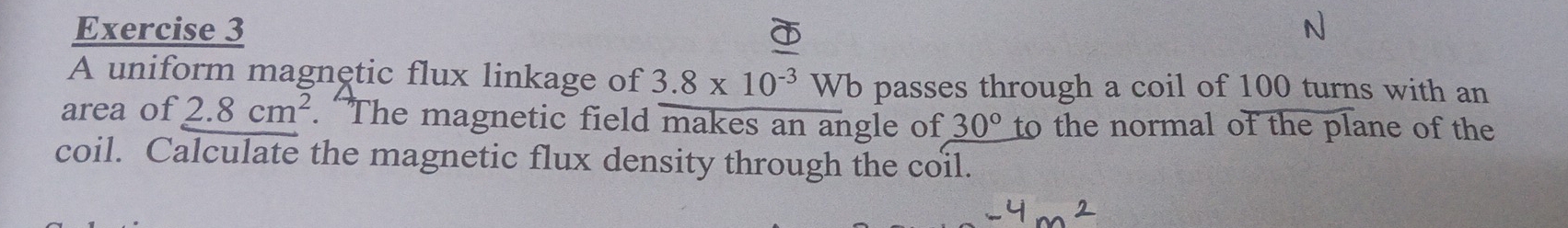 A uniform magnętic flux linkage of 3.8* 10^(-3) Wb passes through a coil of 100 turns with an 
area of 2.8cm^2. The magnetic field makes an angle of 30° to the normal of the plane of the 
coil. Calculate the magnetic flux density through the coil.