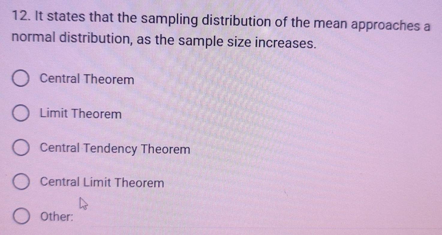 It states that the sampling distribution of the mean approaches a
normal distribution, as the sample size increases.
Central Theorem
Limit Theorem
Central Tendency Theorem
Central Limit Theorem
Other: