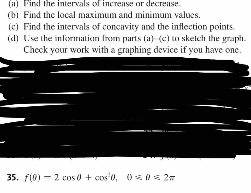 Find the intervals of increase or decrease. 
(b) Find the local maximum and minimum values. 
(c) Find the intervals of concavity and the inflection points. 
(d) Use the information from parts (a)-(c) to sketch the graph. 
Check your work with a graphing device if you have one. 
35. f(θ )=2cos θ +cos^2θ , 0≤slant θ ≤slant 2π