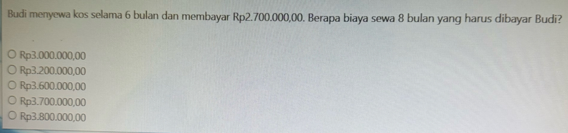 Budi menyewa kos selama 6 bulan dan membayar Rp2.700.000,00. Berapa biaya sewa 8 bulan yang harus dibayar Budi?
Rp3.000.000,00
Rp3.200.000,00
Rp3.600.000,00
Rp3.700.000,00
Rp3.800.000,00