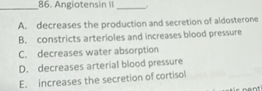 Angiotensin II_
.
A. decreases the production and secretion of aldosterone
B. constricts arterioles and increases blood pressure
C. decreases water absorption
D. decreases arterial blood pressure
E. increases the secretion of cortisol