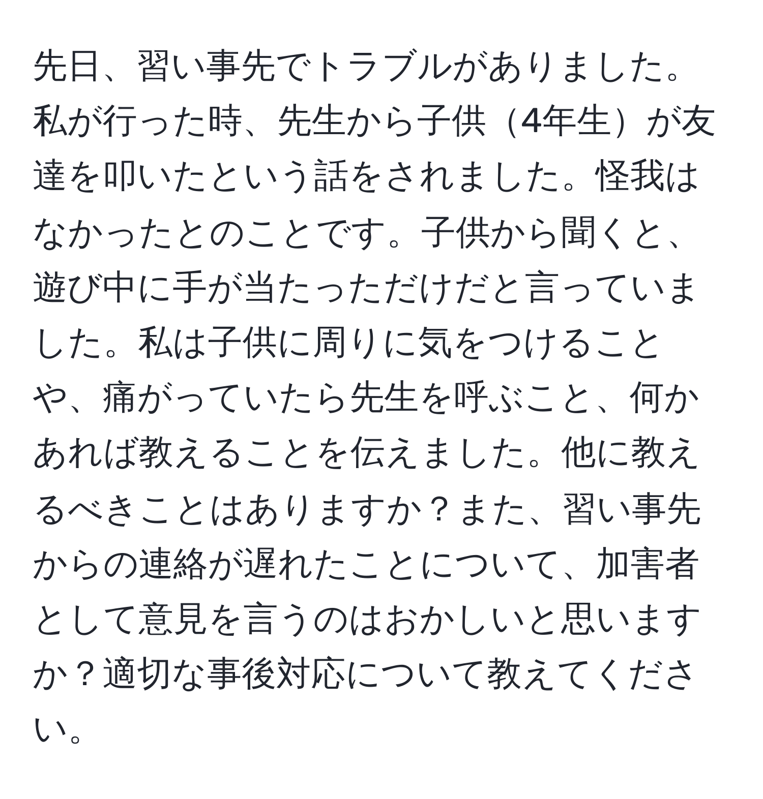 先日、習い事先でトラブルがありました。私が行った時、先生から子供4年生が友達を叩いたという話をされました。怪我はなかったとのことです。子供から聞くと、遊び中に手が当たっただけだと言っていました。私は子供に周りに気をつけることや、痛がっていたら先生を呼ぶこと、何かあれば教えることを伝えました。他に教えるべきことはありますか？また、習い事先からの連絡が遅れたことについて、加害者として意見を言うのはおかしいと思いますか？適切な事後対応について教えてください。