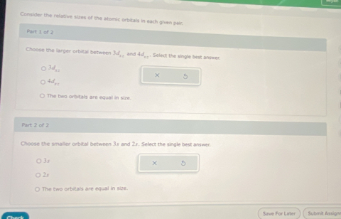 Consider the relative sizes of the atomic orbitals in each given pair.
Part 1 of 2
Choose the larger orbital between 3d_11 and 4d_11. Select the single best answer.
3d_xz

4d_x=
The two orbitals are equal in size.
Part 2 of 2
Choose the smaller orbital between 3s and 2s. Select the single best answer.
3s
×
2s
The two orbitals are equal in size.
Save For Later Submit Assign