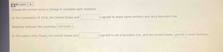 》 Listen 
Choose the correct word or phrase to complete each sentence. 
In the Convention of 1818, the United States and □ agreed to share some territory and set a boundary line. 
Relations between the countries improved × 
In the Adams-Onis Treaty, the United States and □ agreed to set a boundary line, and the United States gained√ some territory.