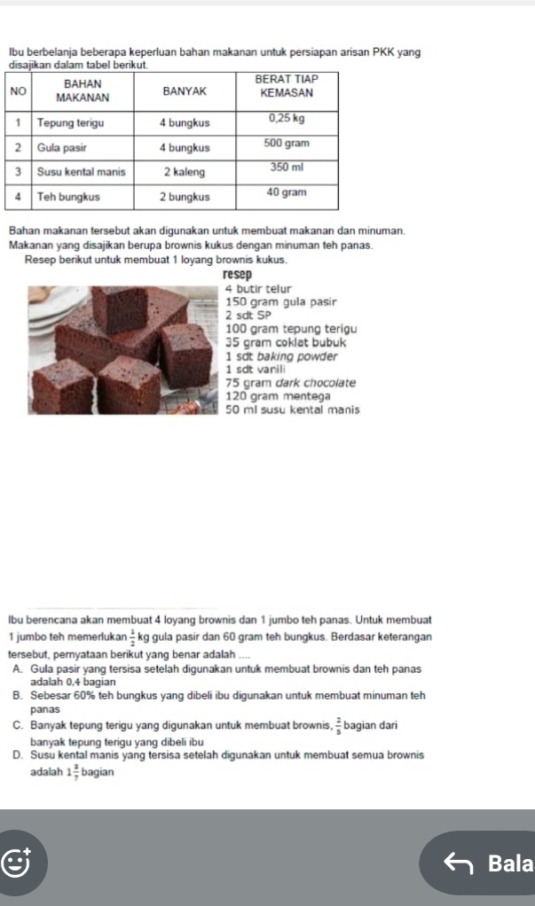 lbu berbelanja beberapa keperluan bahan makanan untuk persiapan arisan PKK yang
Bahan makanan tersebut akan digunakan untuk membuat makanan dan minuman.
Makanan yang disajikan berupa brownis kukus dengan minuman teh panas.
Resep berikut untuk membuat 1 loyang brownis kukus.
resep
butir telur
50 gram gula pasir
sdt SP
00 gram tepung terigu
5 gram coklat bubuk
sdt baking powder
sdt vanili
5 gram dark chocolate
20 gram mentega
0 ml susu kental manis
lbu berencana akan membuat 4 loyang brownis dan 1 jumbo teh panas. Untuk membuat
1 jumbo teh memerlukar  1/2  gula pasir dan 60 gram teh bungkus. Berdasar keterangan
tersebut, pernyataan berikut yang benar adalah
A. Gula pasir yang tersisa setelah digunakan untuk membuat brownis dan teh panas
adalah 0,4 bagian
B. Sebesar 60% teh bungkus yang dibeli ibu digunakan untuk membuat minuman teh
panas
C. Banyak tepung terigu yang digunakan untuk membuat brownis,  2/5  bagian dari
banyak tepung terigu yang dibeli ibu
D. Susu kental manis yang tersisa setelah digunakan untuk membuat semua brownis
adalah 1 3/7  bagian
Bala