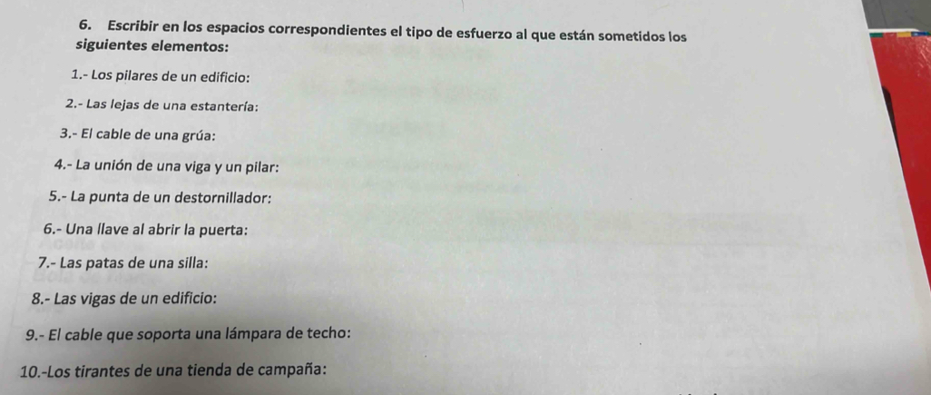 Escribir en los espacios correspondientes el tipo de esfuerzo al que están sometidos los 
siguientes elementos: 
1.- Los pilares de un edificio: 
2.- Las lejas de una estantería: 
3.- El cable de una grúa: 
4.- La unión de una viga y un pilar: 
5.- La punta de un destornillador: 
6.- Una llave al abrir la puerta: 
7.- Las patas de una silla: 
8.- Las vigas de un edificio: 
9.- El cable que soporta una lámpara de techo: 
10.-Los tirantes de una tienda de campaña: