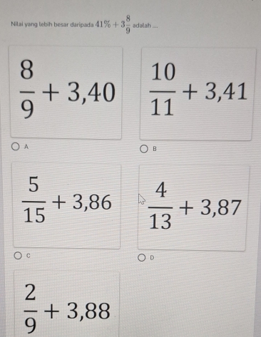Nilai yang lebih besar daripada 41% +3 8/9  adalah ....
 8/9 +3,40  10/11 +3,41
A
B
 5/15 +3,86  4/13 +3,87
C
D
 2/9 +3,88