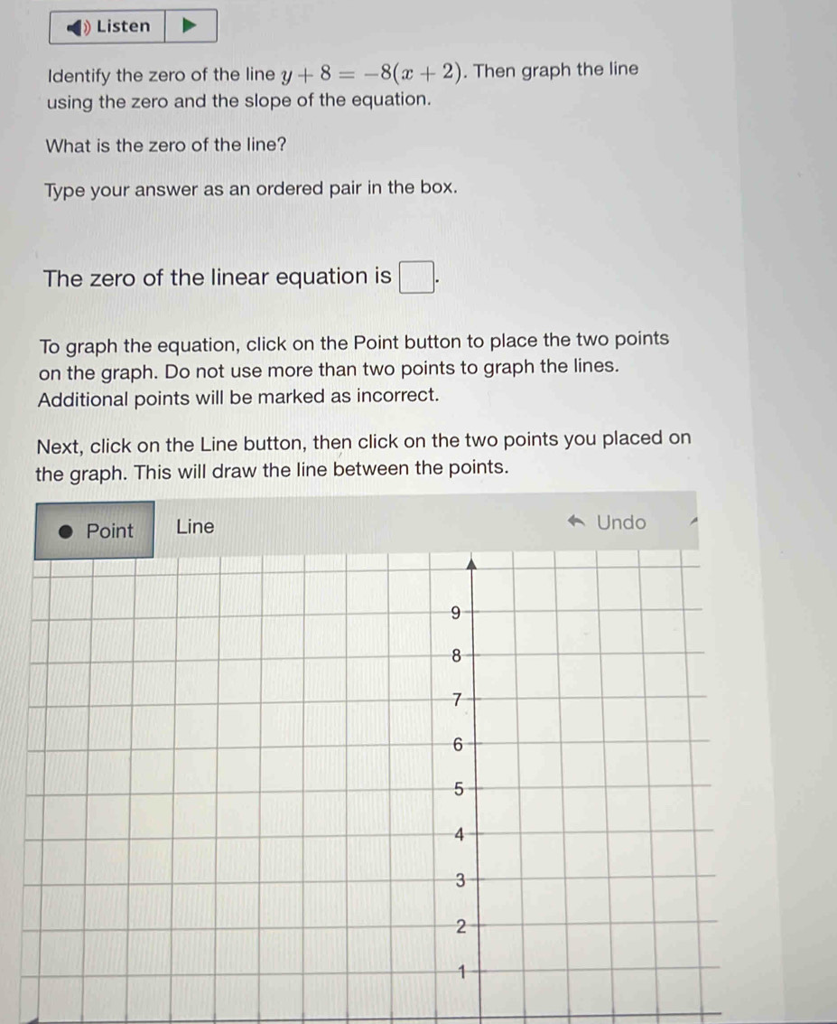 Listen 
Identify the zero of the line y+8=-8(x+2). Then graph the line 
using the zero and the slope of the equation. 
What is the zero of the line? 
Type your answer as an ordered pair in the box. 
The zero of the linear equation is □. 
To graph the equation, click on the Point button to place the two points 
on the graph. Do not use more than two points to graph the lines. 
Additional points will be marked as incorrect. 
Next, click on the Line button, then click on the two points you placed on 
the graph. This will draw the line between the points. 
Line Undo