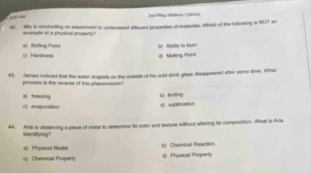 8 19 AM
2nd 9Wks Midterm | Quizizz
4 Mia is conducting an experiment to understand different properties of materials. Which of the following is NOT an
example of a physical property?
a) Boiling Point b) Ability to bum
c) Hardness d) Melting Point
43. James noticed that the water droplets on the outside of his cold drink glass disappeared after some time. What
process is the reverse of this phenomenon?
a) freezing b) boiling
c) evaporation
d) sublimation
44. Aria is observing a piece of metal to determine its color and texture without altering its composition. What is Aria
identifying ?
a) Physical Model b) Chemical Reaction
c) Chemical Property d) Physical Property