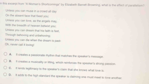 In this excerpt from ''A Woman's Shortcomings" by Elizabeth Barrett Browning, what is the effect of parallelism?
Unless you can muse in a crowd all day
On the absent face that fixed you;
Unless you can love, as the angels may,
With the breadth of heaven betwixt you:
Unless you can dream that his faith is fast,
Through behoving and unbehoving;
Unless you can die when the dream is past-
Oh, never call it loving!
A. It creates a passionate mythm that matches the speaker's message.
B. It creates a musicality or lilting, which reinforces the speaker's strong passion.
C. It lends legitimacy to the speaker's claim that she knows what love is.
D. It adds to the high standard the speaker is claiming one must meet to love another.