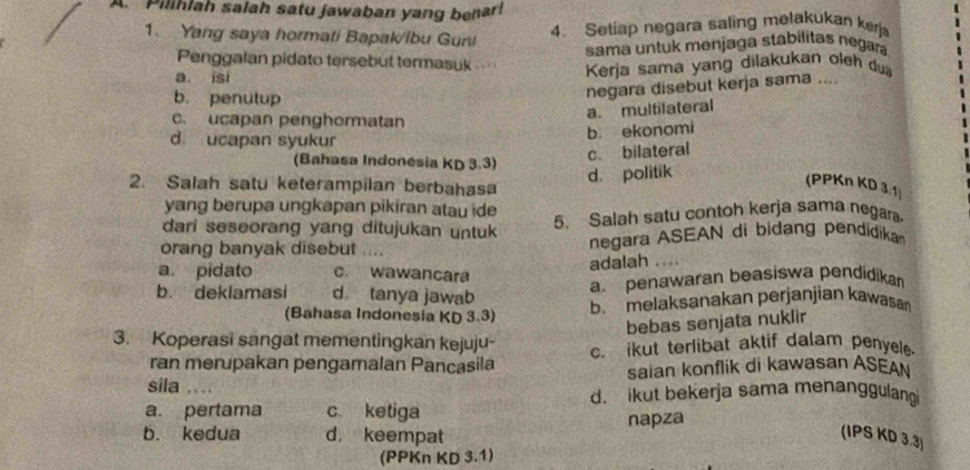 Pilihlah salah satu jawaban yang benar!
1. Yang saya hormati Bapak/ibu Gun!
4. Setiap negara saling melakukan kerj
sama untuk menjaga stabilitas negara
Penggalan pidato tersebut termasuk
a isi
Kerja sama yang dilakukan oleh du
b. penutup
negara disebut kerja sama ....
a. multilateral
c. ucapan penghormatan
d ucapan syukur
b ekonomi
(Bahasa Indonesia KD 3.3)
c. bilateral
d. politik
2. Salah satu keterampilan berbahasa
(PPKn KD 3.1
yang berupa ungkapan pikiran atau ide
dari seseorang yang ditujukan untuk
5. Salah satu contoh kerja sama negara
orang banyak disebut . negara ASEAN di bidang pendidikan
adalah ….
a. pidato c. wawancara
a. penawaran beasiswa pendidikan
b. deklamasi d tanya jawab b. melaksanakan perjanjian kawasan
(Bahasa Indonesia KD 3.3)
bebas senjata nuklir
3. Koperasi sangat mementingkan kejuju- c. ikut terlibat aktif dalam penyel
ran merupakan pengamalan Pancasila
sila saian konflik di kawasan ASEAN
d. ikut bekerja sama menanggulang
a. pertama c. ketiga
b. kedua d. keempat napza
(IPS KD 3.3)
(PPKn KD 3.1)