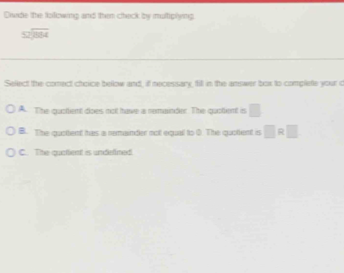 Dde the folowing and then check by multiplying.
beginarrayr 52encloselongdiv 884endarray
Select the comect choice below and, if necessary, fill in the answer box to complete your c
A The quottent does not have a remainder. The quotent is □
B. The quottent has a remainder not equall to 0. The quolent is □ R□
C. The quatfent is undefined.