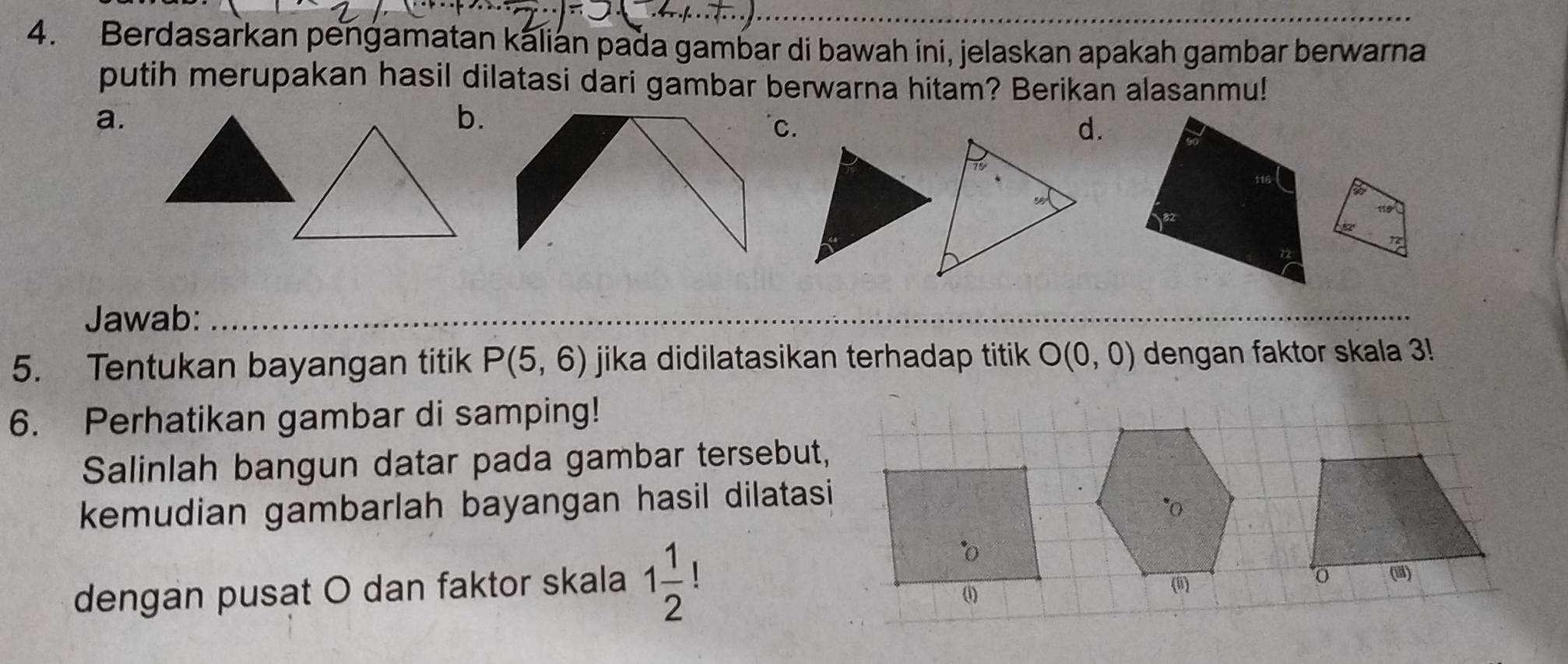 Berdasarkan pengamatan kalian pada gambar di bawah ini, jelaskan apakah gambar berwarna
putih merupakan hasil dilatasi dari gambar berwarna hitam? Berikan alasanmu!
a.
b.
C.
d.
Jawab:_
_
_
5. Tentukan bayangan titik P(5,6) jika didilatasikan terhadap titik O(0,0) dengan faktor skala 3!
6. Perhatikan gambar di samping!
Salinlah bangun datar pada gambar tersebut,
kemudian gambarlah bayangan hasil dilatasi
dengan pusat O dan faktor skala 1 1/2 ! (
()