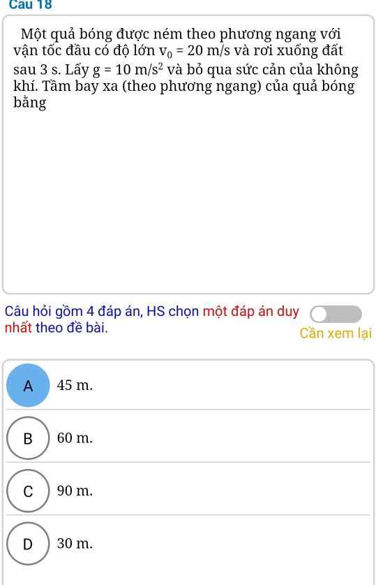 Cau 18
Một quả bóng được ném theo phương ngang với
vận tốc đầu có độ lớn v_0=20m/s và rơi xuống đất
sau 3 s. Lấy g=10m/s^2 và bỏ qua sức cản của không
khí. Tầm bay xa (theo phương ngang) của quả bóng
bằng
Câu hỏi gồm 4 đáp án, HS chọn một đáp án duy
nhất theo đề bài. Cần xem lại
A 45 m.
B ) 60 m.
C ) 90 m.
D ) 30 m.