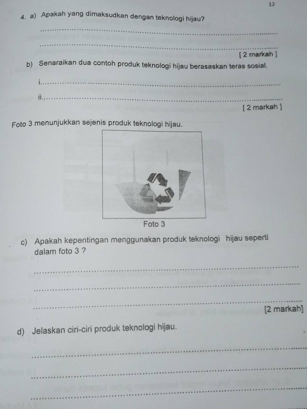 12 
4. a) Apakah yang dimaksudkan dengan teknologi hijau? 
_ 
_ 
[ 2 markah ] 
b) Senaraikan dua contoh produk tekno!ogi hijau berasaskan teras sosial. 
_ 
_ⅱ 
[ 2 markah ] 
Foto 3 menunjukkan sejenis produk teknologi hijau. 
c) Apakah kepentingan menggunakan produk teknologi hijau seperti 
dalam foto 3 ? 
_ 
_ 
_ 
[2 markah] 
d) Jelaskan ciri-ciri produk teknologi hijau. 
_ 
_ 
_