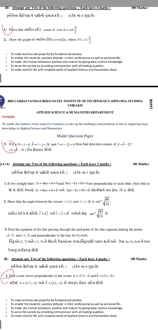 Attempt any Two of the following questions. ( Each have 4 marks (08 Marks)
(नीयेन। ्छपए मे प्रभ्नोनो प्रथास ६रो.) (६रे६ न। 4 गुए छ)
1. Prove that (सनत र), cosec A +cot A=cot  A/2 .
2. Draw the graph of (यιलज widehat varepsilon lwidehat el):y=cos 2x , where 0≤ x≤  π /2 .
1. To make technocrats powerful by fundamental studies;
2. To enable the students positive attitude in their professional as well as personal life;
3. To make the human behaviour positive and mature by giving basic science knowledge;
4. To serve the society by providing entrepreneur with all leading qualities;
s. To make colorful life with implants seeds of Applied Science and Humanities ideas.
BHULABHAI VANMALIBHAI PATEL INSTITUTE OF TECHNOLOGY (DIPLOMA STUDIES) 5
UMRAKH
APPLIED SCIENCE & HUMANITIES DEPARTMENT
VI SION:
To enable the students of the respective branches to take up the challenges and problems in life by imparting basic
knowledge in Applied Science and Humanities.
Model Question Paper
3. Ifa=2i+j-k,overline b=i-j+2k and overline c=i-2j+k then find direction cosines of overline a+overline b-2overline c.
(overline a+overline b-2overline c) B६ ्रसाछन शोधो
Q-4 (A) Attempt any Two of the following questions. ( Each have 3 marks ) (06 Marks)
ofletl8Suel मे प्रभ्ोनो प्रथास ६रो.) (६रेड न। उ गश छ)
1. If two straight lines 3x+4my+8=0 and 3my-9x+10=0 are perpendicular to each other, then find m
ो मे सीधी रेजाओो 3x+4my+8=0 २न 3my-9x+10=0 सेऽ॰ी्न Giu e|2|,ri| m boxed EIboxed LI
2. Show that the angle between the vectors i+2j and i+j+3k is sin^(-1)sqrt(frac 46)55.
सामित इरो उ मे सहिशो overline i+2overline j २न overline i+overline j+3overline k वस्येनो ड्ोश sin^(-1)sqrt(frac 46)55B.
3. Find the equation of the line passing through the mid-point of the line segment joining the points
(3,7) and (-1,5) and perpendicular to the line 4x-5y+6=0.
AEW (3,7) थन (-1,5) ने श्ोऽती रेजाणंडना भध्य-विं६भांथी पसार urOmega 24 रेज 4x-5y 6=0 ने लज
रेजानु सभीड२ए शेधो
(B) Attempt any Two of the following questions. ( Each have 4 marks ) (08 Marks)
(नीयेन। स्ेछपए ने प्रभ्नोनो प्रथास ९रो.) (६रेड न। 4 गुए छ)
1. Find a unit vector perpendicular to the vector overline a=(5,7,-2) a doverline b=(3,1,-2).
सटि शॊ overline a=(5,7,-2) २न overline b=(3,1,-2) ने लंज३प सेडम सहिश शोधो
1. To make technocrats powerful by fundamental studies;
2. To enable the students positive attitude in their professional as well as personal life;
3. To make the human behaviour positive and mature by giving basic science knowledge;
4. To serve the society by providing entrepreneur with all leading qualities;
s. To make colorful life with implants seeds of Applied Science and Humanities ideas.