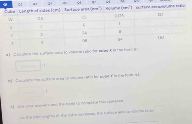 Calculate the surface area to volum
b) Calculate the surface area to volume ratio for cube Y in the form n:1
_ 1
c) Use your answers and the table to complete this sentence.
As the side lengths of the cube increases, the surface area to volume ratio