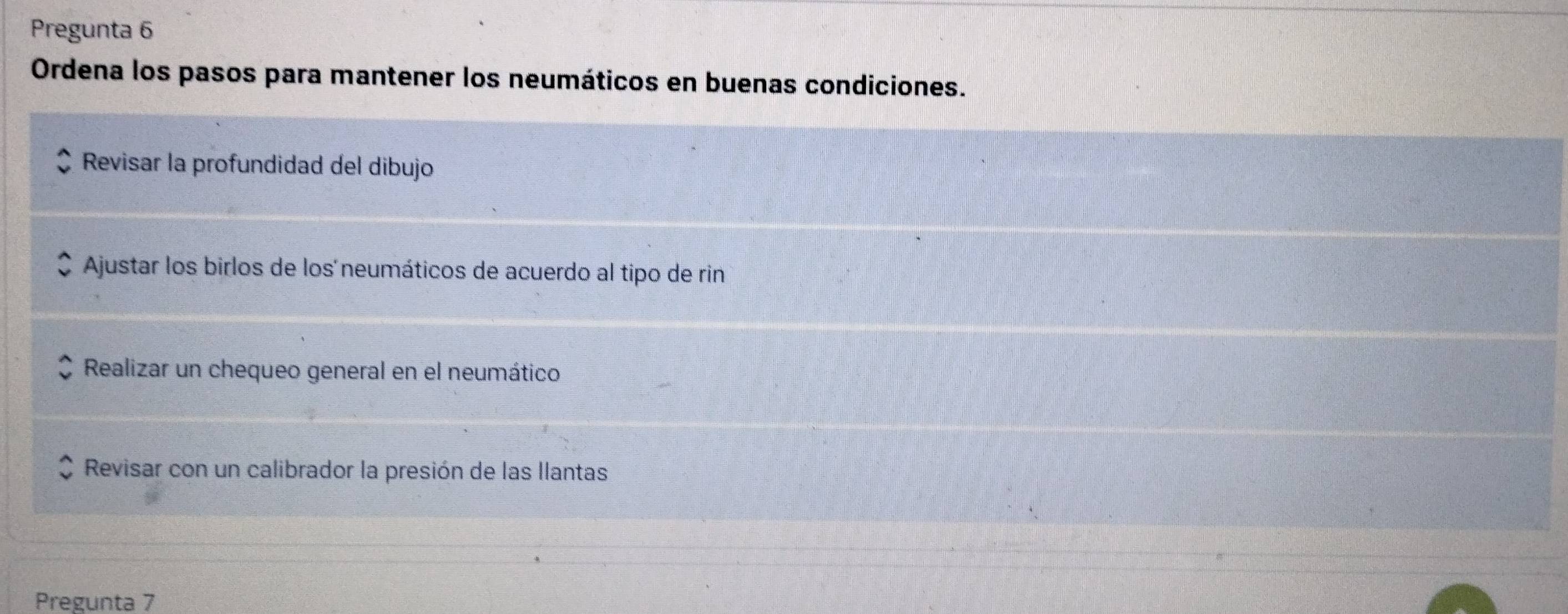 Pregunta 6
Ordena los pasos para mantener los neumáticos en buenas condiciones.
Revisar la profundidad del dibujo
Ajustar los birlos de los´neumáticos de acuerdo al tipo de rin
Realizar un chequeo general en el neumático
Revisar con un calibrador la presión de las llantas
Pregunta 7