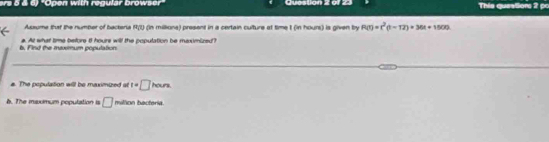 ers 5 ä 6) 'Open with regulär browser Question 2 of 23 This queatiors 2 p 
Assume that the number of bacteria R(t) (in millione) present in a certain culture at time t (in hours) is given by R(t)=t^2(t-12)+36t+1500
a. At what time befors 8 hours will the population be maximized? 
b. Find the maxmum population 
_ 
a. The population will be maximized at t=□ hours. 
b. The maximum population is □ million bacteria.