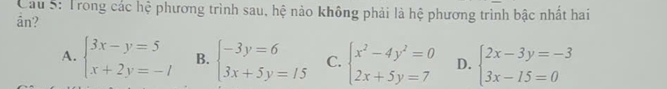 Cau S: Trong các hệ phương trình sau, hệ nào không phải là hệ phương trình bậc nhất hai
ån?
A. beginarrayl 3x-y=5 x+2y=-lendarray. B. beginarrayl -3y=6 3x+5y=15endarray. C. beginarrayl x^2-4y^2=0 2x+5y=7endarray. D. beginarrayl 2x-3y=-3 3x-15=0endarray.