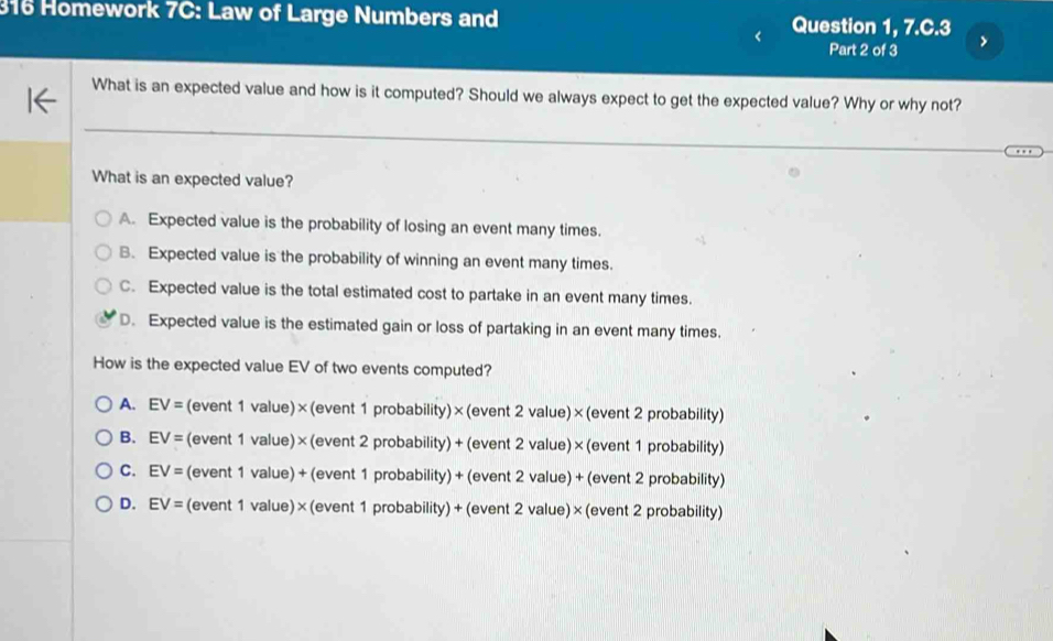 316 Homework 7C: Law of Large Numbers and Question 1, 7 .C.3 
Part 2 of 3
What is an expected value and how is it computed? Should we always expect to get the expected value? Why or why not?
What is an expected value?
A. Expected value is the probability of losing an event many times.
B. Expected value is the probability of winning an event many times.
C. Expected value is the total estimated cost to partake in an event many times.
D. Expected value is the estimated gain or loss of partaking in an event many times.
How is the expected value EV of two events computed?
A. EV= (event 1 value)×(event 1 probability)×(event 2 value)×(event 2 probability)
B. EV= (event 1 value)× (event 2 probability) + (event 2 value)×(event 1 probability)
C. EV= (event 1 value) + (event 1 probability) + (event 2 value) + (event 2 probability)
D. EV= (event 1 value) × (event 1 probability)+ (event 2 value)× (event 2 probability)