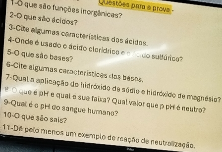 Questões para a prova - 
1-0 que são funções inorgânicas? 
2-O que são ácidos? 
3-Cite algumas características dos ácidos. 
4-Onde é usado o ácido clorídrico e o ácido sulfúrico? 
5-O que são bases? 
6-Cite algumas características das bases. 
7-Qual a aplicação do hidróxido de sódio e hidróxido de magnésio? 
8- 0 que é pH e qual é sua faixa? Qual valor que p pH é neutro? 
9-Qual é o pH do sangue humano? 
10-O que são sais? 
11-Dê pelo menos um exemplo de reação de neutralização.