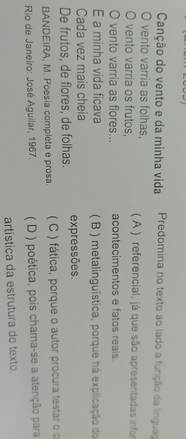 Canção do vento e da minha vida Predomina no texto ao lado a função da línguag
0 vento varria as folhas,
vento varria os frutos,
( A ) referencial, já que são apresentadas infor
O vento varria as flores... acontecimentos e fatos reais.
E a minha vida ficava
( B ) metalinguística, porque há explicação do
Cada vez mais cheia
expressões.
De frutos, de flores, de folhas.
BANDEIRA, M. Poesia completa e prosa. ( C ) fática, porque o autor procura testar o ca
Rio de Janeiro: José Aguilar, 1967.
( D ) poética, pois chama-se a atenção para
artística da estrutura do texto.