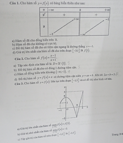 Cho hàm số y=f(x) có bảng biển thiên như sau:
a) Hàm số đã cho đồng biển trên R.
b) Hàm số đã cho không có cực trị.
c) Đồ thị hàm số đã cho có tiệm cận ngang là đường thẳng x=-1.
d) Giá trị lớn nhất của hàm số đã cho trên đoạn [-3;1] là f(1).
Câu 2, Cho hàm số f(x)= (x-1)/x+1 .
a) Tập xác định của hàm số là D=Rvee  1
b) Đồ thị hàm số đã cho có đúng 1 đường tiệm cận.
c) Hàm số đồng biển trên khoảng (-∈fty ;-1). Khi đó 2a+b=3:
d) Đồ thị hàm số y=f(x)+x có đường tiệm cận xiên y=ax+b
Câu 3. Cho hàm số y=f(x) liên tục trên đoạn [-1;3] và có đồ thị như hình vẽ bên.
a) Giá trị lớn nhất của hàm số _[-12]f(x)=f(3).
b) Giá trị nhó nhất của hàm số limlimits _xto 0f(x)=-2 là [-2;3].
c) Tập giá trị của hàm số trên đoạn [-1;2]
Trang 3/4