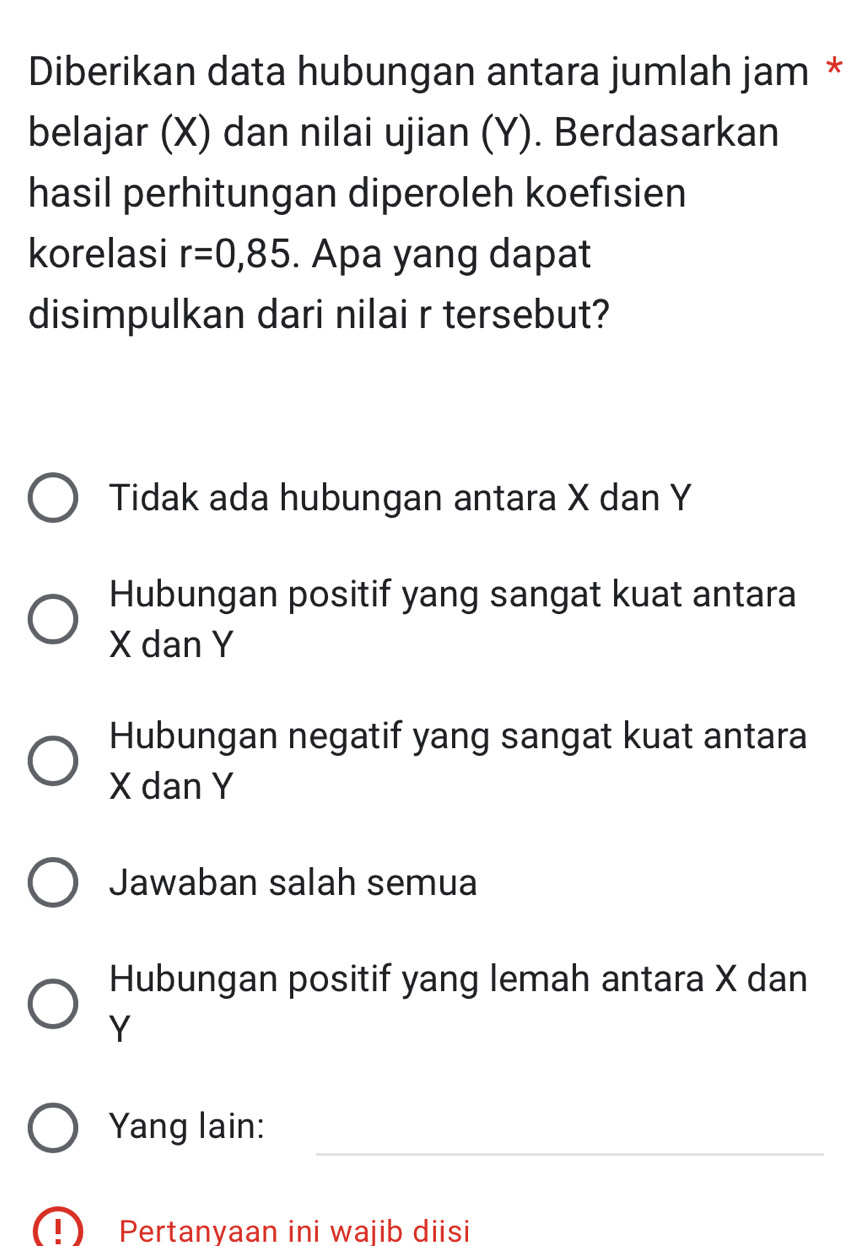 Diberikan data hubungan antara jumlah jam *
belajar (X) dan nilai ujian (Y). Berdasarkan
hasil perhitungan diperoleh koefisien
korelasi r=0,85. Apa yang dapat
disimpulkan dari nilai r tersebut?
Tidak ada hubungan antara X dan Y
Hubungan positif yang sangat kuat antara
X dan Y
Hubungan negatif yang sangat kuat antara
X dan Y
Jawaban salah semua
Hubungan positif yang lemah antara X dan
Y
_
Yang lain:
(! Pertanyaan ini wajib diisi