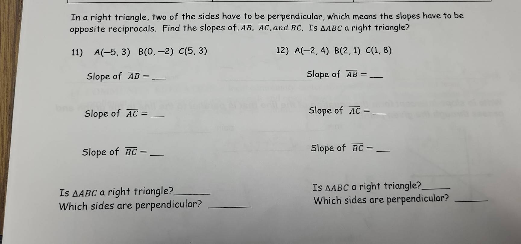 In a right triangle, two of the sides have to be perpendicular, which means the slopes have to be 
opposite reciprocals. Find the slopes of overline AB, overline AC , and overline BC. Is △ ABC a right triangle? 
11) A(-5,3)B(0,-2)C(5,3) 12) A(-2,4) B(2,1)C(1,8)
Slope of overline AB= _ Slope of overline AB= _ 
Slope of overline AC= _ Slope of overline AC= _ 
Slope of 
Slope of overline BC= _ overline BC= _ 
Is △ ABC
Is △ ABC a right triangle?_ a right triangle?_ 
Which sides are perpendicular? _Which sides are perpendicular?_