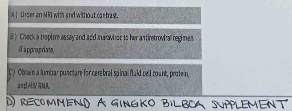 Order an MRI with and without contrast. 
B ) Check a tropism assay and add maraviroc to her antiretroviral regimen 
if appropriate. 
C ) Obtain a lumbar puncture for cerebral spinal fluid cell count, protein, 
and HIV RNA. 
ENT