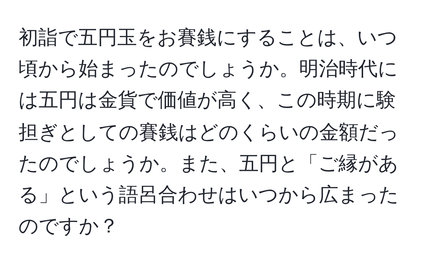 初詣で五円玉をお賽銭にすることは、いつ頃から始まったのでしょうか。明治時代には五円は金貨で価値が高く、この時期に験担ぎとしての賽銭はどのくらいの金額だったのでしょうか。また、五円と「ご縁がある」という語呂合わせはいつから広まったのですか？