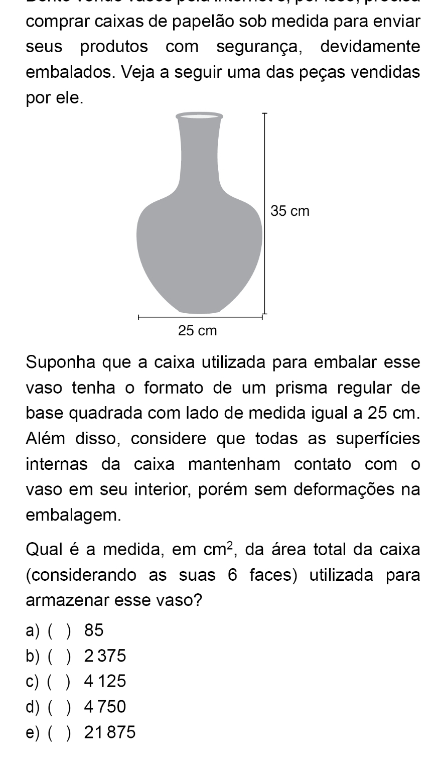 comprar caixas de papelão sob medida para enviar
seus produtos com segurança, devidamente
embalados. Veja a seguir uma das peças vendidas
por ele.
Suponha que a caixa utilizada para embalar esse
vaso tenha o formato de um prisma regular de
base quadrada com lado de medida igual a 25 cm.
Além disso, considere que todas as superfícies
internas da caixa mantenham contato com o
vaso em seu interior, porém sem deformações na
embalagem.
Qual é a medida, em cm^2 , da área total da caixa
(considerando as suas 6 faces) utilizada para
armazenar esse vaso?
a) (  85
b)  2 375
c) (  4 125
d) ( ) 4 750
e) (  21875