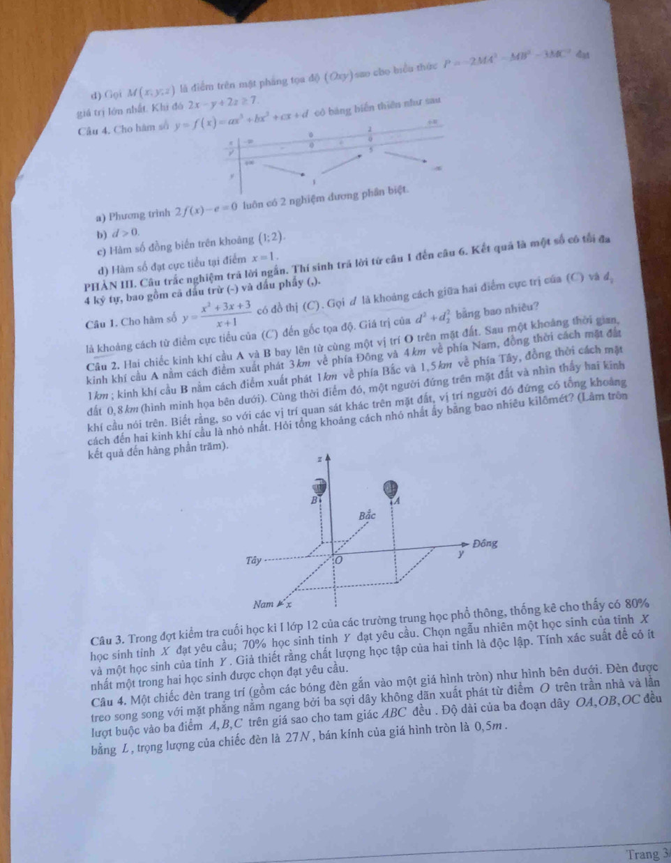 Gọi M(x,y,z) là điểm trên mật pháng tọa 46(Oxy) sao cho biểu thức P=-2MA^2-MB^2-3MC^2
dạt
giá trị lớn nhất. Khi đó y=f(x)=ax^3+bx^2+cx+d 2x-y+2z≥ 7 có bảng biến thiên như sau
Câu 4. Cho hàm số
R
o
0
5
4∞
4
y
1
a) Phương trình 2f(x)-e=0 luôn có 2 nghiệm đương phần biệt
b) d>0.
c) Hàm số đồng biến trên khoảng (1;2).
PHẢN III. Câu trắc nghiệm trả lời ngắn. Thí sinh trả lời tứ câu 1 đến câu 6. Kết quả là một số có tối đa
d) Hàm số đạt cực tiểu tại điểm x=1.
4 ký tự, bao gồm cã dầu trừ (~) và dấu phẩy (,).
d
Câu 1. Cho hàm số y= (x^2+3x+3)/x+1  có đồ thị (C). Gọi ơ là khoảng cách giữa hai điểm cực trị của (C) và
là khoảng cách từ điểm cực tiểu của (C) đến gốc tọa độ. Giá trị của d^2+d_2^2 bằng bao nhiêu?
Câu 2. Hai chiếc kinh khí cầu A và B bay lên từ cùng một vị trí O trên mặt đất. Sau một khoảng thời gian,
kinh khí cầu A nằm cách điểm xuất phát 3km về phía Đông và 4km về phía Nam, đồng thời cách mặt đầu
1km ; kinh khí cầu B nằm cách điểm xuất phát 1km về phía Bắc và 1.5km về phía Tây, đồng thời cách mặt
đất 0,8km (hình minh họa bên dưới). Cùng thời điểm đó, một người đứng trên mặt đất và nhìn thấy hai kinh
khí cầu nói trên. Biết rằng, so với các vị trí quan sát khác trên mặt đất, vị trí người đó đứng có tổng khoảng
cách đến hai kinh khí cầu là nhỏ nhất. Hỏi tổng khoảng cách nhỏ nhất ấy băng bao nhiều kilômét? (Làm trồn
kết quả đến hàng phần t
Câu 3. Trong đợt kiểm tra cuối học kì I lớp 12 của các trường ng kê cho thấy có 80%
học sinh tinh X đạt yêu cầu; 70% học sinh tinh Y đạt yêu cầu. Chọn ngẫu nhiên một học sinh của tinh X
và một học sinh của tỉnh Y . Giả thiết rằng chất lượng học tập của hai tinh là độc lập. Tính xác suất để có ít
nhất một trong hai học sinh được chọn đạt yêu cầu.
Câu 4. Một chiếc đèn trang trí (gồm các bóng đèn gắn vào một giá hình tròn) như hình bên dưới. Đèn được
treo song song với mặt phẳng nằm ngang bởi ba sợi dây không dãn xuất phát từ điểm O trên trần nhà và lần
lượt buộc vào ba điểm A,B,C trên giá sao cho tam giác ABC đều . Độ dài của ba đoạn dây OA,OB,OC đều
bằng L, trọng lượng của chiếc đèn là 27N, bán kính của giá hình tròn là 0,5m .
Trang 3