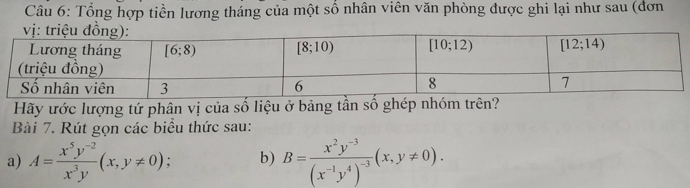 Tổng hợp tiền lương tháng của một số nhân viên văn phòng được ghi lại như sau (đơn
Hãy ước lượng tứ phân vị của số liệu ở bảng tần số ghép nhóm trên?
Bài 7. Rút gọn các biểu thức sau:
a) A= (x^5y^(-2))/x^3y (x,y!= 0); B=frac x^2y^(-3)(x^(-1)y^4)^-3(x,y!= 0).
b)