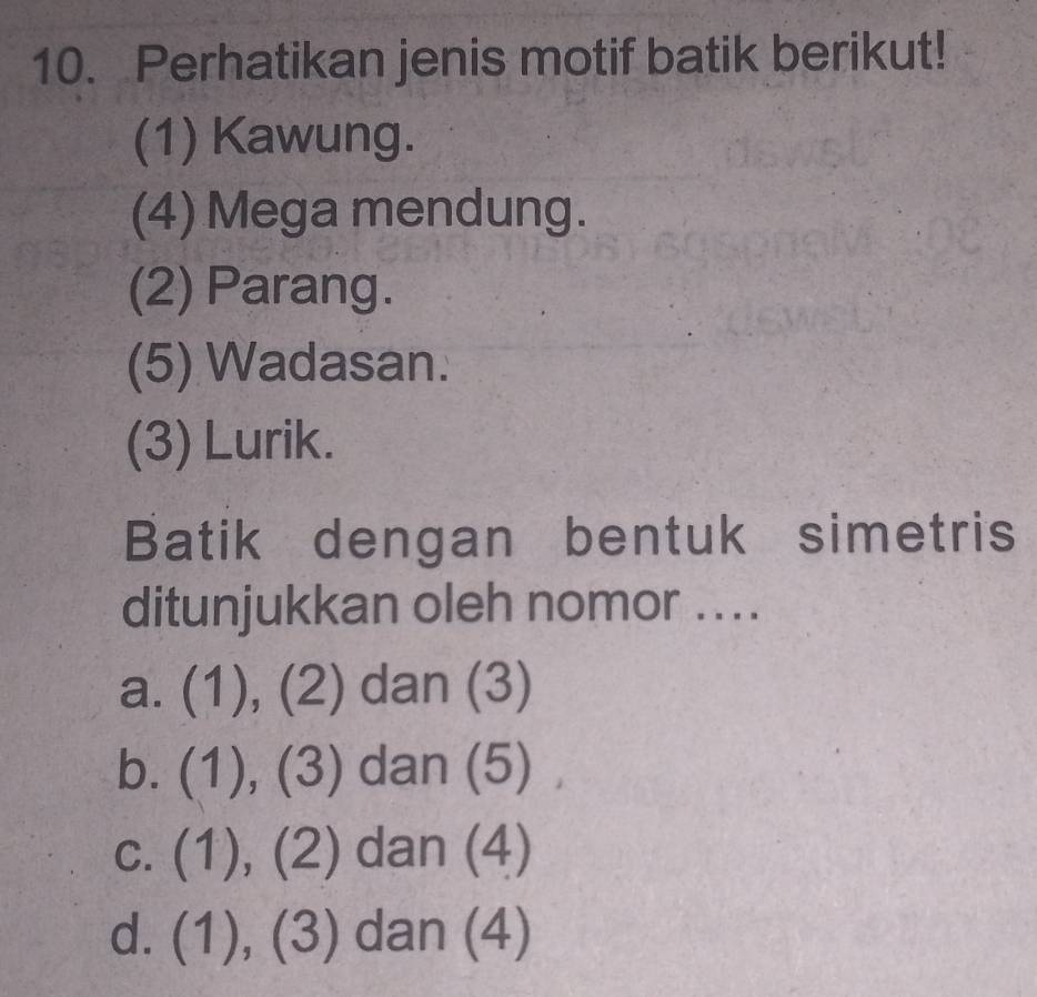 Perhatikan jenis motif batik berikut!
(1) Kawung.
(4) Mega mendung.
(2) Parang.
(5) Wadasan.
(3) Lurik.
Batik dengan bentuk simetris
ditunjukkan oleh nomor ...
a. (1), (2) dan (3)
b. (1),(3) dan (5)
C. (1),(2) dan (4)
d. (1),(3) dan (4)