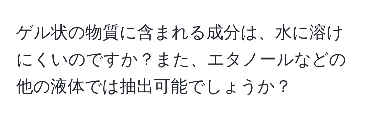 ゲル状の物質に含まれる成分は、水に溶けにくいのですか？また、エタノールなどの他の液体では抽出可能でしょうか？