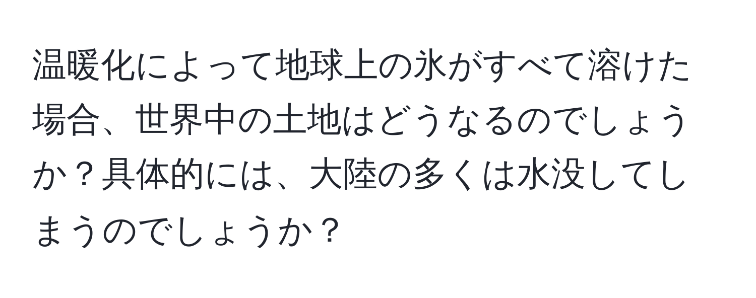 温暖化によって地球上の氷がすべて溶けた場合、世界中の土地はどうなるのでしょうか？具体的には、大陸の多くは水没してしまうのでしょうか？