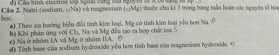 Cầu hình electron lớp ngoài cùng của nguyên từ x có đạng hs lp . 3
Câu 2. Natri (sodium, 11Na) và magnesium (12Mg) thuộc chu kì 3 trong bảng tuần hoàn các nguyên tố hóa
học.
a) Theo xu hướng biến đồi tính kim loại, Mg có tính kim loại yếu hơn Na.
b) Khi phản ứng với Cl_2 , Na và Mg đều tạo ra hợp chất ion.
c) Na ở nhóm IA và Mg ở nhóm IIA.
d) Tính base của sodium hydroxide yếu hơn tính base của magnesium hydroxide. Đ