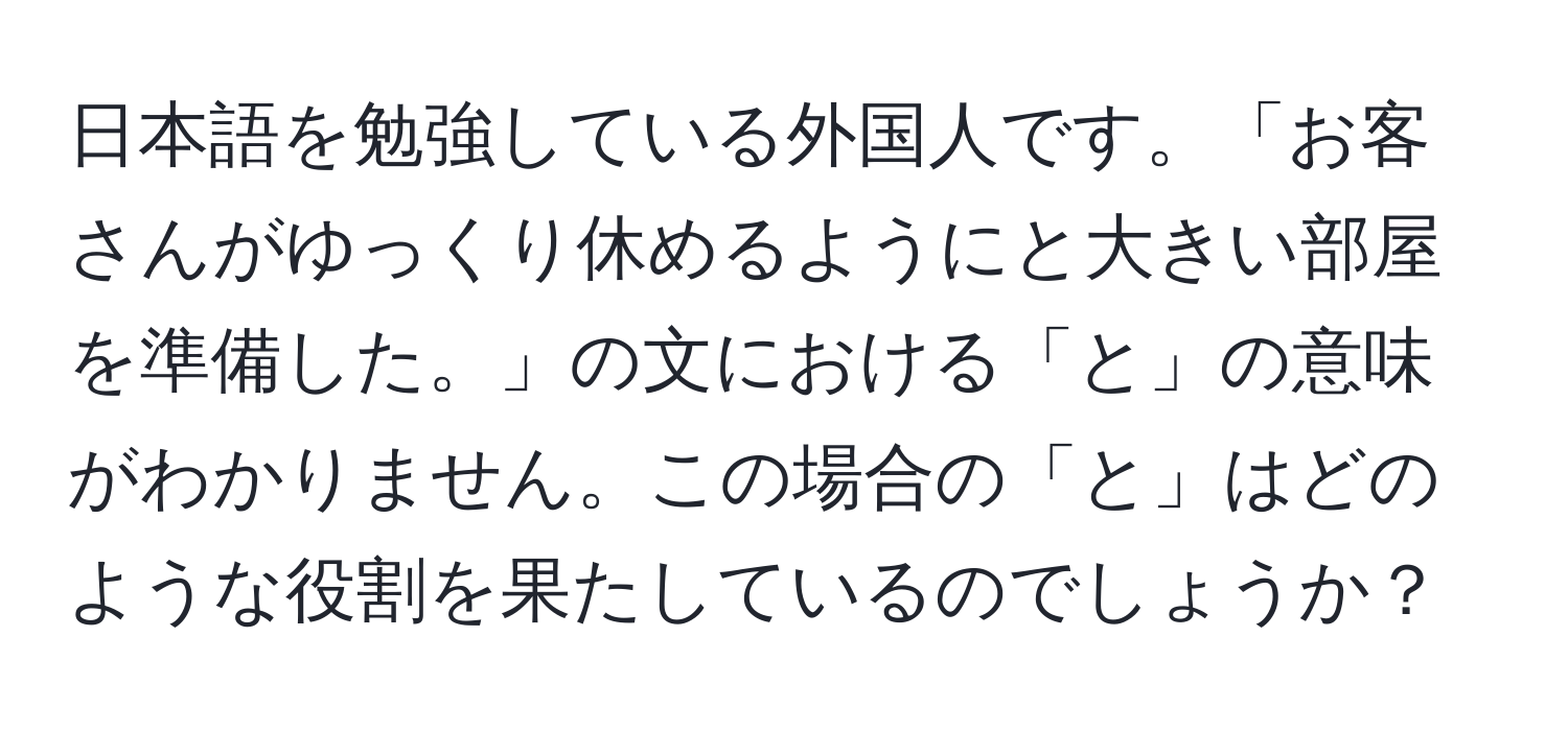 日本語を勉強している外国人です。「お客さんがゆっくり休めるようにと大きい部屋を準備した。」の文における「と」の意味がわかりません。この場合の「と」はどのような役割を果たしているのでしょうか？