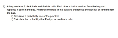 A bag contains 3 black balls and 5 white balls. Paul picks a ball at random from the bag and 
replaces it back in the bag. He mixes the balls in the bag and then picks another ball at random from 
the bag. 
a) Construct a probability tree of the problem. 
b) Calculate the probability that Paul picks two black balls