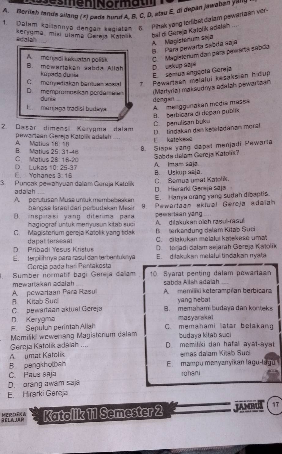 esmeninormam
A. Berilah tanda silang (×) pada huruf A, B, C, D, atau E, di depan jawaban yany
1. Dalam kaitannya dengan kegiatan 6. Pihak yang terlibat dalam pewartaan ver-
kerygma, misi utama Gereja Katolik bal di Gereja Katolik adalah ....
adalah
A. Magisterium saja
B. Para pewarta sabda saja
A. menjadi kekuatan politik
C. Magisterium dan para pewarta sabda
B. mewartakan sabda Allah D. uskup saja
kepada dunia
E. semua anggota Gereja
C. menyediakan bantuan sosial 7. Pewartaan melalui kesaksian hidup
D. mempromosikan perdamaian (Martyria) maksudnya adalah pewartaan
dunia dengan ....
E. menjaga tradisi budaya
A. menggunakan media massa
B. berbicara di depan publik
C. penulisan buku
2. Dasar dimensi Kerygma dalam
D. tindakan dan keteladanan moral
pewartaan Gereja Katolik adalah ....
E. katekese
A. Matius 16:18
B. Matius 25:31-46
8. Siapa yang dapat menjadi Pewarta
C. Matius 28:16-20
Sabda dalam Gereja Katolik?
D. Lukas 10:25-37 A Imam saja
E. Yohanes 3:16 B. Uskup saja.
3. Puncak pewahyuan dalam Gereja Katolik C. Semua umat Katolik.
adalah D. Hierarki Gereja saja.
A. perutusan Musa untuk membebaskan E. Hanya orang yang sudah dibaptis.
bangsa Israel dari perbudakan Mesir 9. Pewartaan aktual Gereja adalah
B. inspirasi yang diterima para pewartaan yang ....
hagiograf untuk menyusun kitab suci A dilakukan oleh rasul-rasul
C. Magisterium gereja Katolik yang tidak B. terkandung dalam Kitab Suci
dapat tersesat C. dilakukan melalui katekese umat
D. Pribadi Yesus Kristus D. terjadi dalam sejarah Gereja Katolik
E. terpilihnya para rasul dan terbentuknya E. dilakukan melalui tindakan nyata
Gereja pada hari Pentakosta
4. Sumber normatif bagi Gereja dalam 10. Syarat penting dalam pewartaan
mewartakan adalah .... sabda Allah adalah ....
A. pewartaan Para Rasul A. memiliki keterampilan berbicara
B. Kitab Suci yang hebat
C. pewartaan aktual Gereja B. memahami budaya dan konteks
D. Kerygma masyarakat
E. Sepuluh perintah Allah C. memahami latar belakang
Memiliki wewenang Magisterium dalam budaya kitab suci
Gereja Katolik adalah .... D. memiliki dan hafal ayat-ayat
A umat Katolik emas dalam Kitab Suci
B. pengkhotbah E. mampu menyanyikan lagu-lagu
C. Paus saja
rohani
D. orang awam saja
E. Hirarki Gereja
BELA JAR Katolik 11 Semester 2 JAMRUT
17
MERDEKA