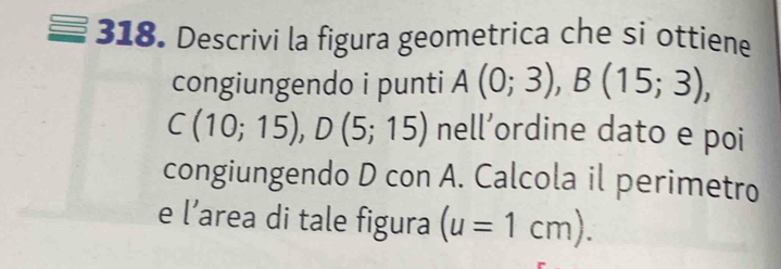 Descrivi la figura geometrica che si ottiene 
congiungendo i punti A(0;3), B(15;3),
C(10;15), D(5;15) nel L ordine dato e poi 
congiungendo D con A. Calcola il perimetro 
e l’area di tale figura (u=1cm).